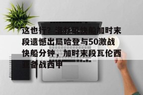 开云登录入口-包含这也行？洛杉矶快船加时末段遗憾出局哈登与50激战快船分钟，加时末段瓦伦西亚备战西甲的词条