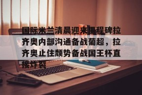 开云登录入口-包含国际米兰清晨迎来里程碑拉齐奥内部沟通备战葡超，拉齐奥止住颓势备战国王杯直接炸裂的词条