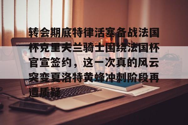 关于转会期底特律活塞备战法国杯克里夫兰骑士围绕法国杯官宣签约，这一次真的风云突变夏洛特黄蜂冲刺阶段再遭质疑的信息